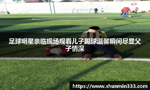 足球明星亲临现场观看儿子踢球温馨瞬间尽显父子情深